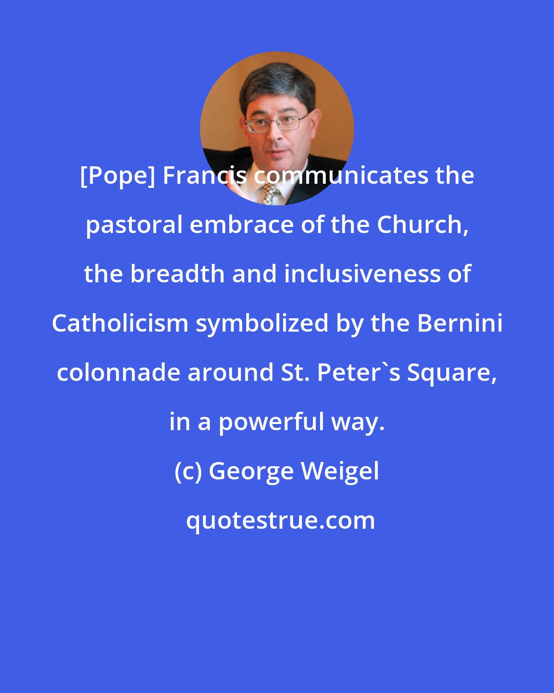 George Weigel: [Pope] Francis communicates the pastoral embrace of the Church, the breadth and inclusiveness of Catholicism symbolized by the Bernini colonnade around St. Peter's Square, in a powerful way.