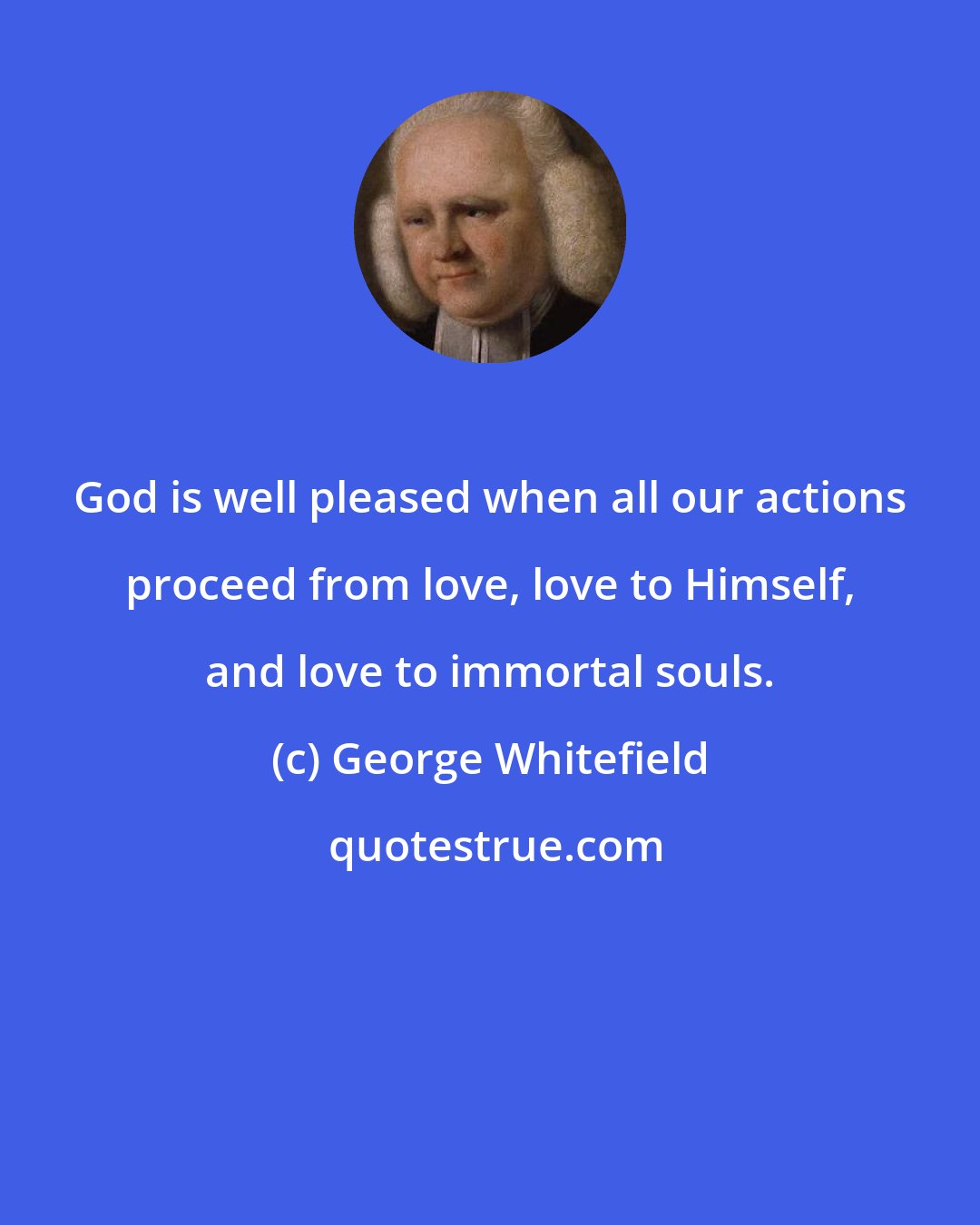 George Whitefield: God is well pleased when all our actions proceed from love, love to Himself, and love to immortal souls.