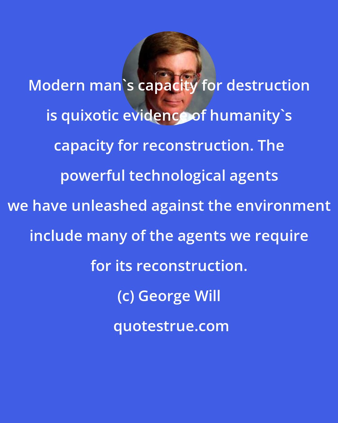 George Will: Modern man's capacity for destruction is quixotic evidence of humanity's capacity for reconstruction. The powerful technological agents we have unleashed against the environment include many of the agents we require for its reconstruction.