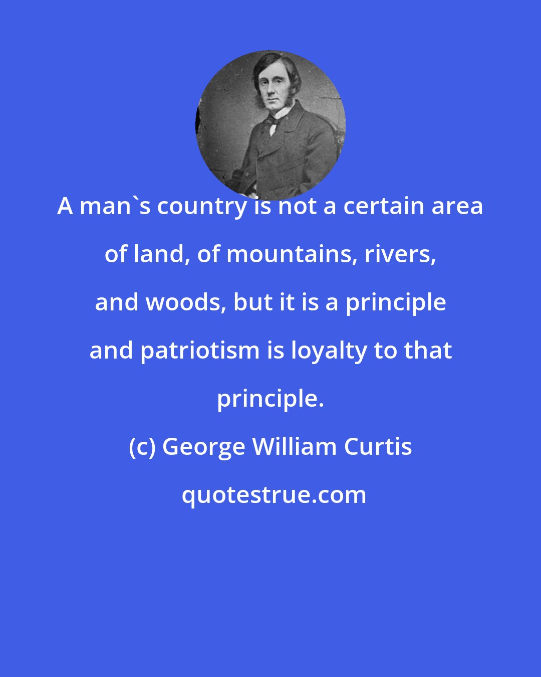 George William Curtis: A man's country is not a certain area of land, of mountains, rivers, and woods, but it is a principle and patriotism is loyalty to that principle.