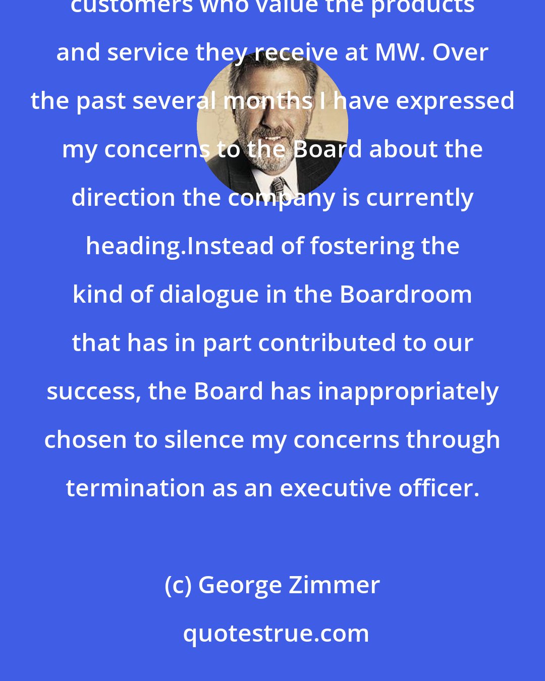 George Zimmer: Over the last 40 years, I have built MW into a multi-billion dollar company with amazing employees and loyal customers who value the products and service they receive at MW. Over the past several months I have expressed my concerns to the Board about the direction the company is currently heading.Instead of fostering the kind of dialogue in the Boardroom that has in part contributed to our success, the Board has inappropriately chosen to silence my concerns through termination as an executive officer.