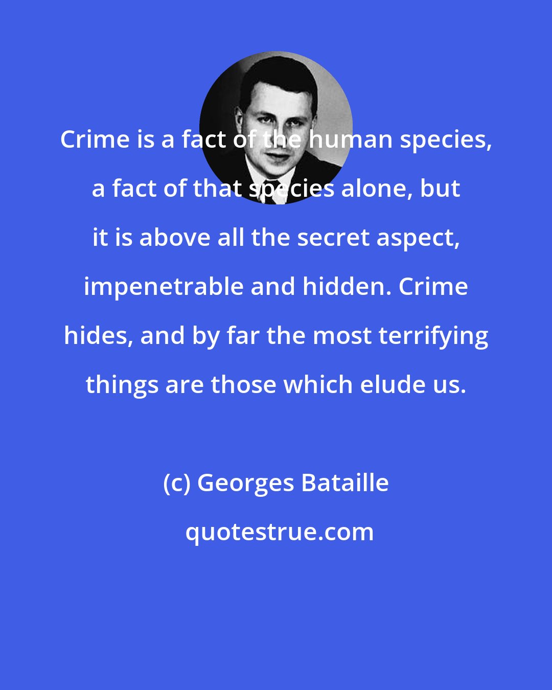 Georges Bataille: Crime is a fact of the human species, a fact of that species alone, but it is above all the secret aspect, impenetrable and hidden. Crime hides, and by far the most terrifying things are those which elude us.