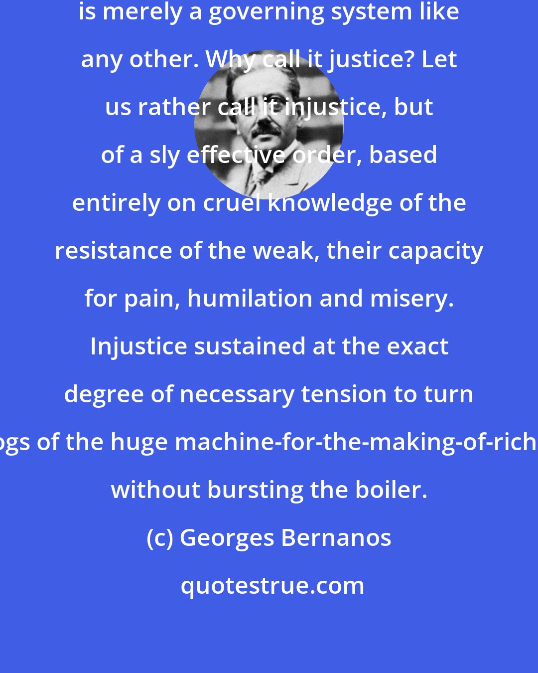 Georges Bernanos: Justice in the hands of the powerful is merely a governing system like any other. Why call it justice? Let us rather call it injustice, but of a sly effective order, based entirely on cruel knowledge of the resistance of the weak, their capacity for pain, humilation and misery. Injustice sustained at the exact degree of necessary tension to turn the cogs of the huge machine-for-the-making-of-rich-men, without bursting the boiler.