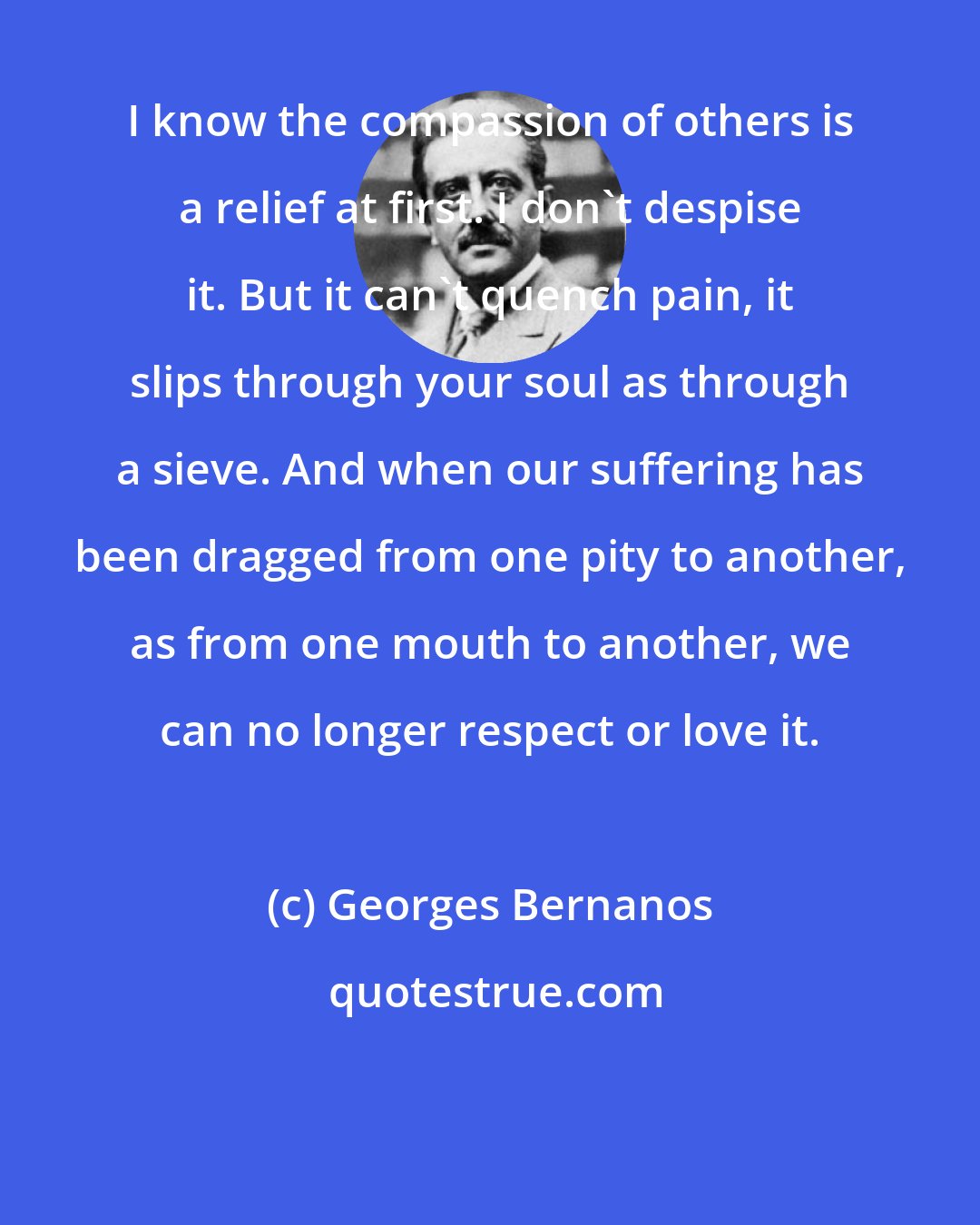 Georges Bernanos: I know the compassion of others is a relief at first. I don't despise it. But it can't quench pain, it slips through your soul as through a sieve. And when our suffering has been dragged from one pity to another, as from one mouth to another, we can no longer respect or love it.