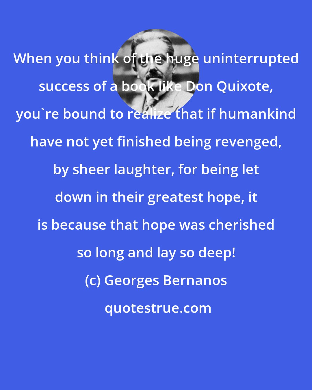 Georges Bernanos: When you think of the huge uninterrupted success of a book like Don Quixote, you're bound to realize that if humankind have not yet finished being revenged, by sheer laughter, for being let down in their greatest hope, it is because that hope was cherished so long and lay so deep!
