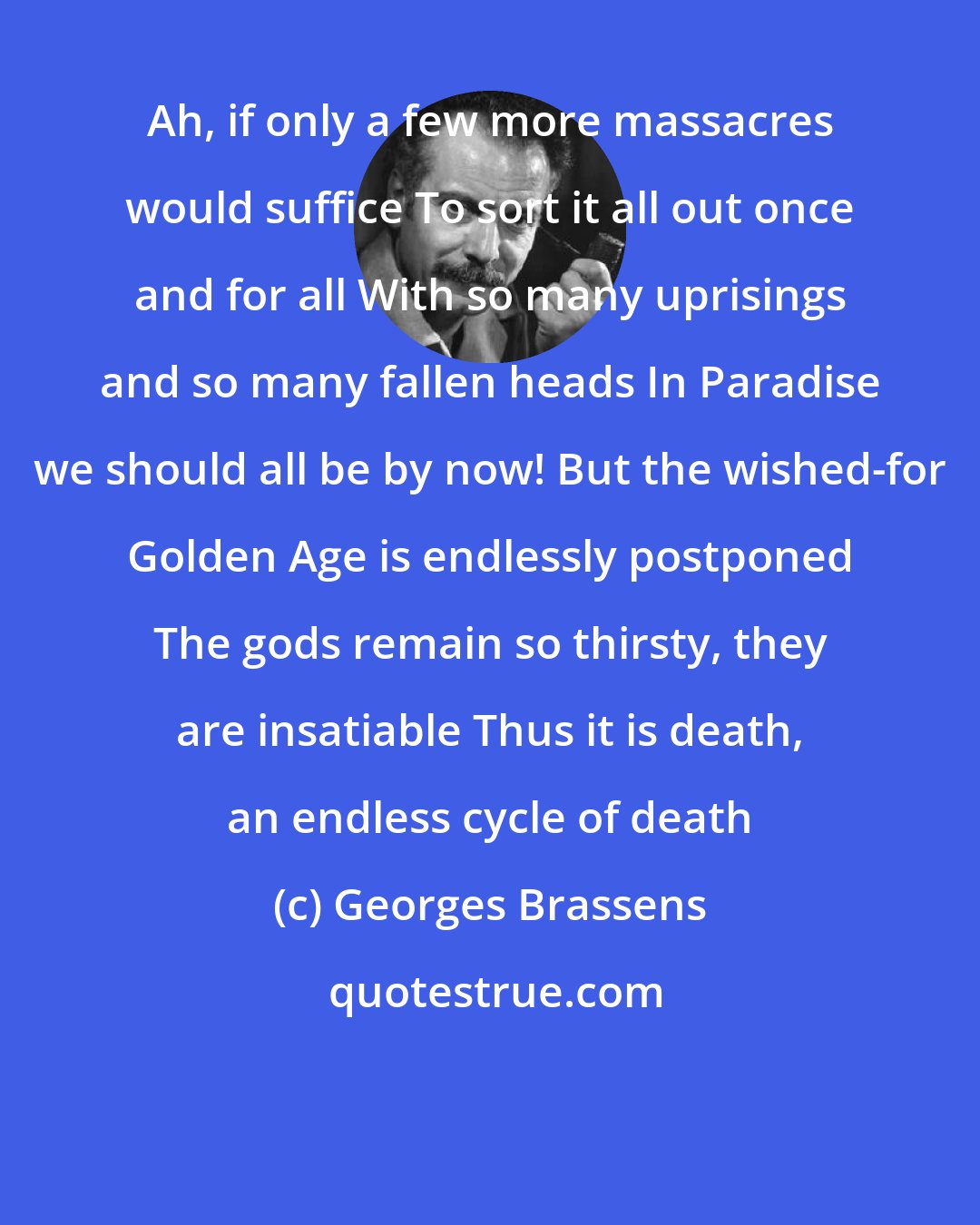 Georges Brassens: Ah, if only a few more massacres would suffice To sort it all out once and for all With so many uprisings and so many fallen heads In Paradise we should all be by now! But the wished-for Golden Age is endlessly postponed The gods remain so thirsty, they are insatiable Thus it is death, an endless cycle of death
