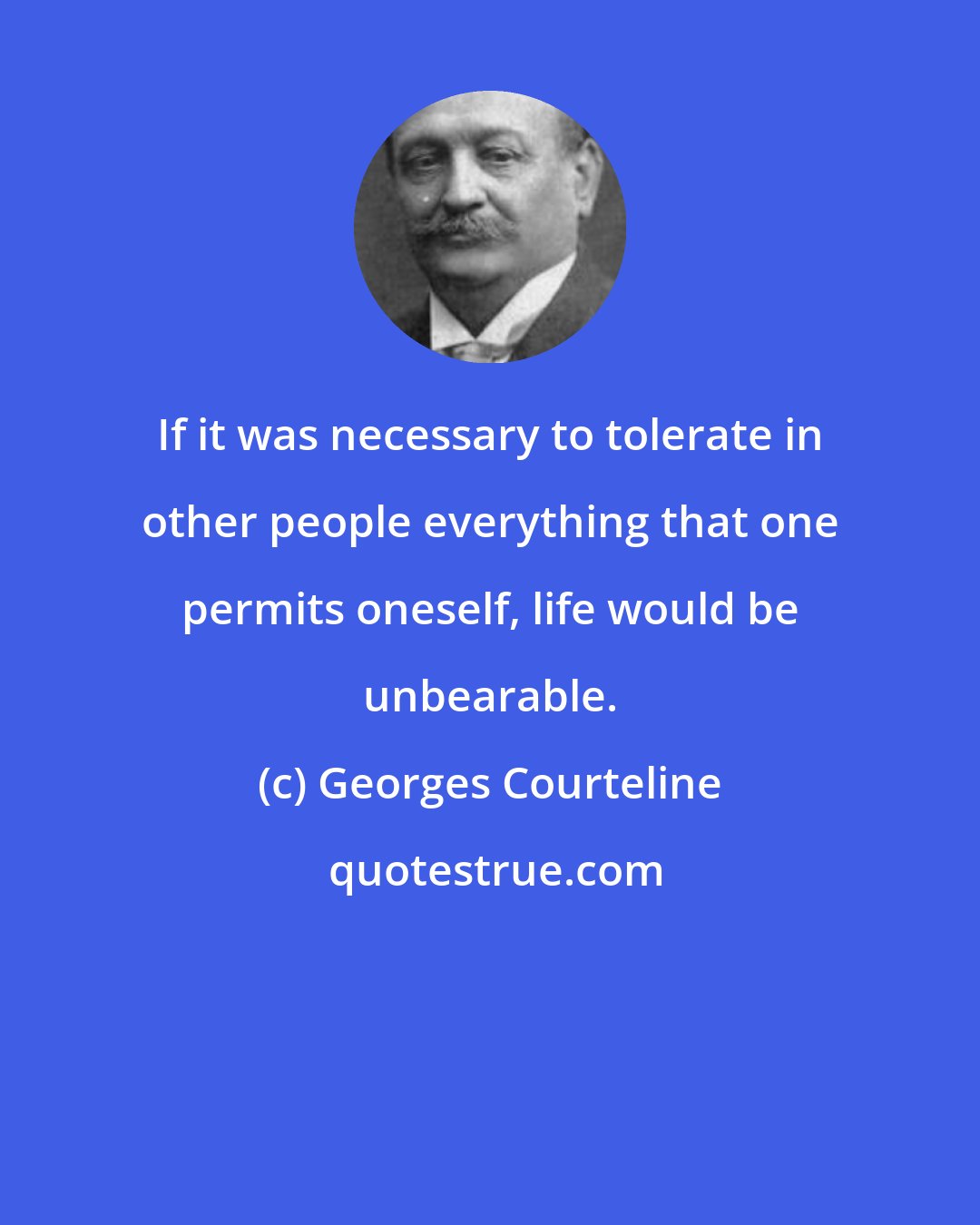 Georges Courteline: If it was necessary to tolerate in other people everything that one permits oneself, life would be unbearable.