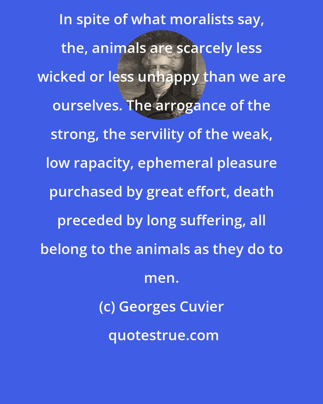 Georges Cuvier: In spite of what moralists say, the, animals are scarcely less wicked or less unhappy than we are ourselves. The arrogance of the strong, the servility of the weak, low rapacity, ephemeral pleasure purchased by great effort, death preceded by long suffering, all belong to the animals as they do to men.