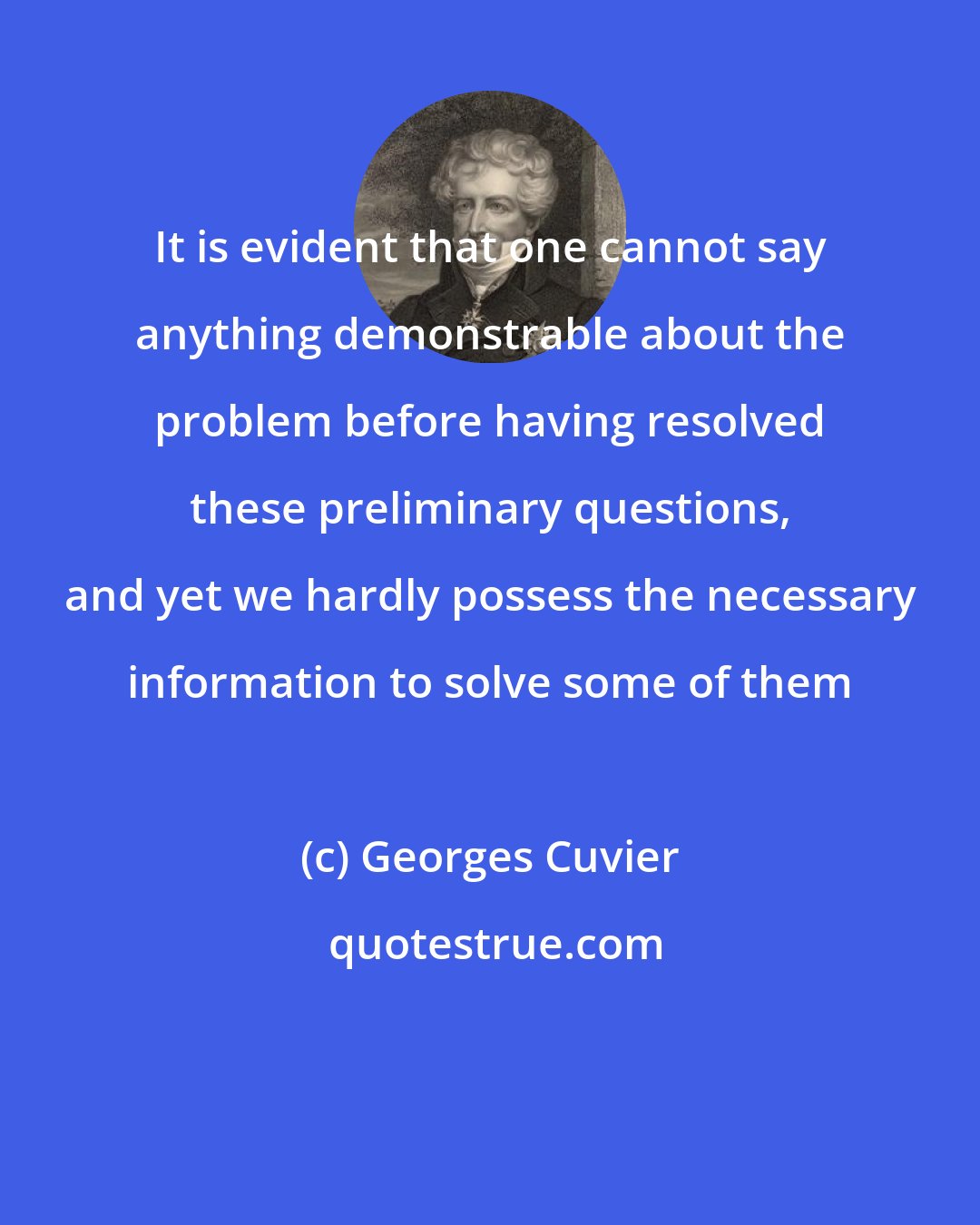Georges Cuvier: It is evident that one cannot say anything demonstrable about the problem before having resolved these preliminary questions, and yet we hardly possess the necessary information to solve some of them