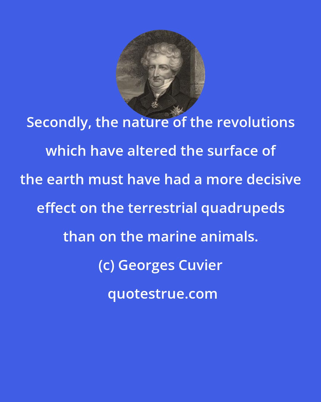 Georges Cuvier: Secondly, the nature of the revolutions which have altered the surface of the earth must have had a more decisive effect on the terrestrial quadrupeds than on the marine animals.