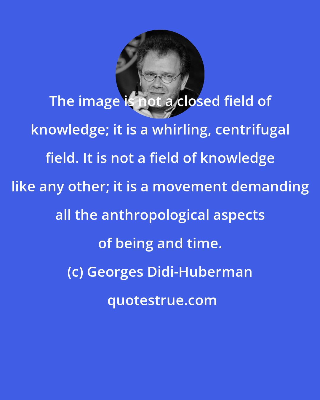 Georges Didi-Huberman: The image is not a closed field of knowledge; it is a whirling, centrifugal field. It is not a field of knowledge like any other; it is a movement demanding all the anthropological aspects of being and time.