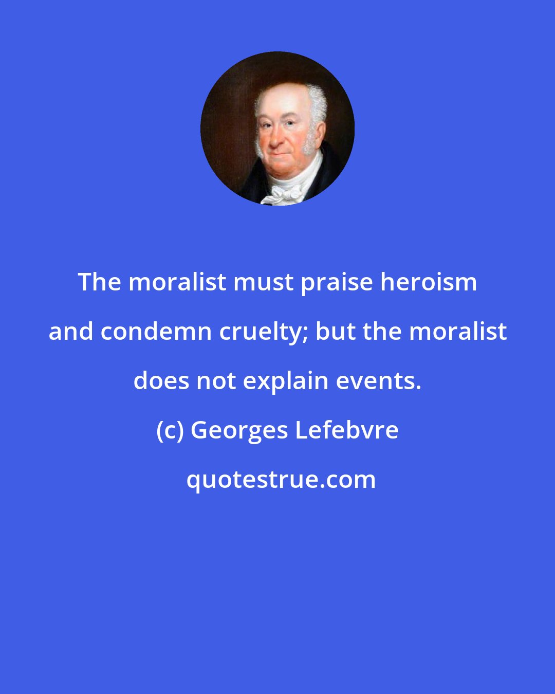 Georges Lefebvre: The moralist must praise heroism and condemn cruelty; but the moralist does not explain events.