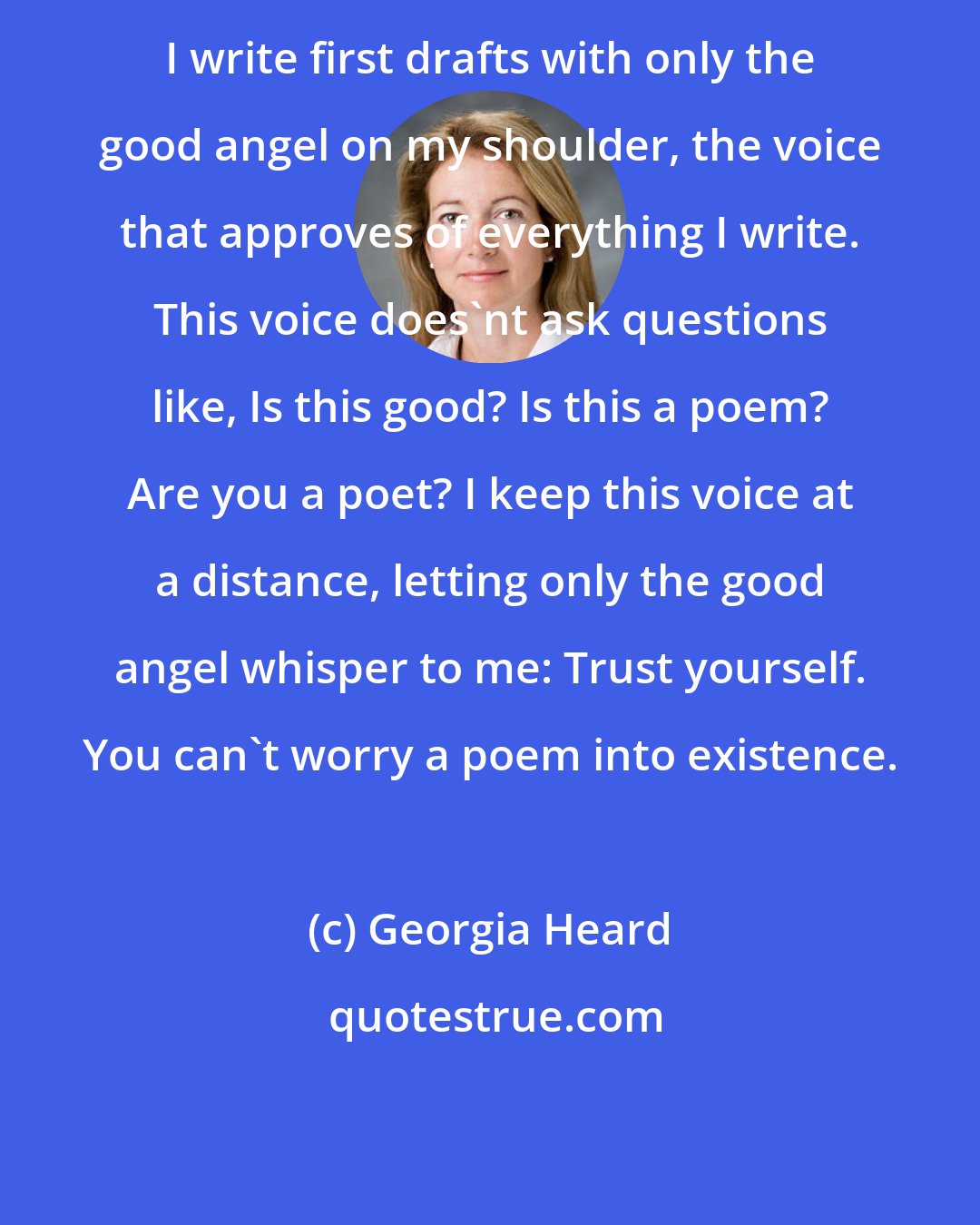 Georgia Heard: I write first drafts with only the good angel on my shoulder, the voice that approves of everything I write. This voice does'nt ask questions like, Is this good? Is this a poem? Are you a poet? I keep this voice at a distance, letting only the good angel whisper to me: Trust yourself. You can't worry a poem into existence.