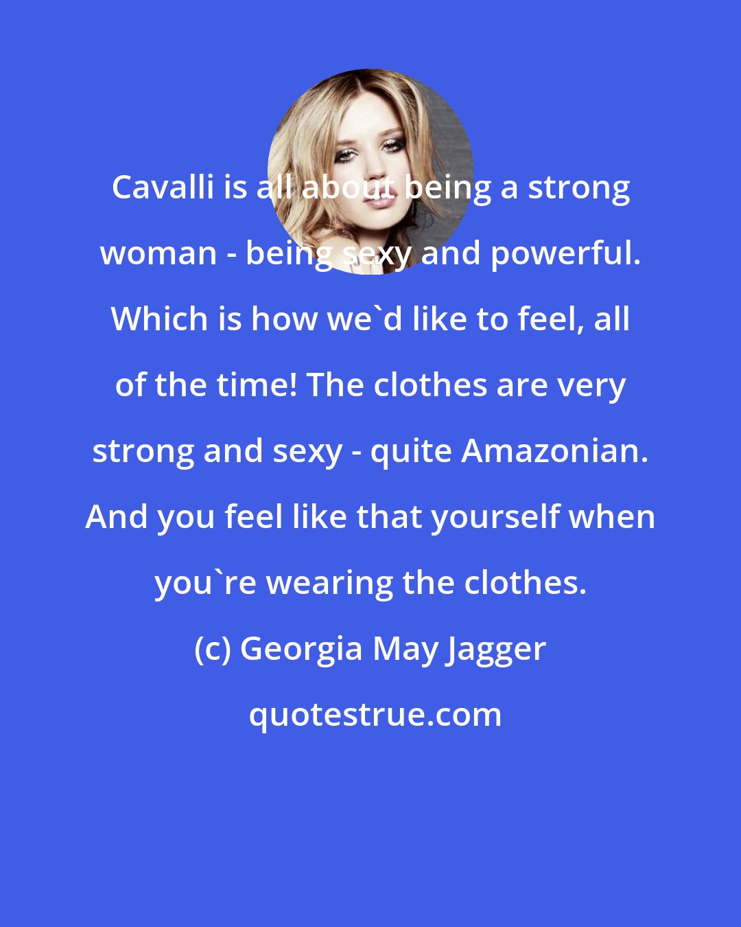 Georgia May Jagger: Cavalli is all about being a strong woman - being sexy and powerful. Which is how we'd like to feel, all of the time! The clothes are very strong and sexy - quite Amazonian. And you feel like that yourself when you're wearing the clothes.