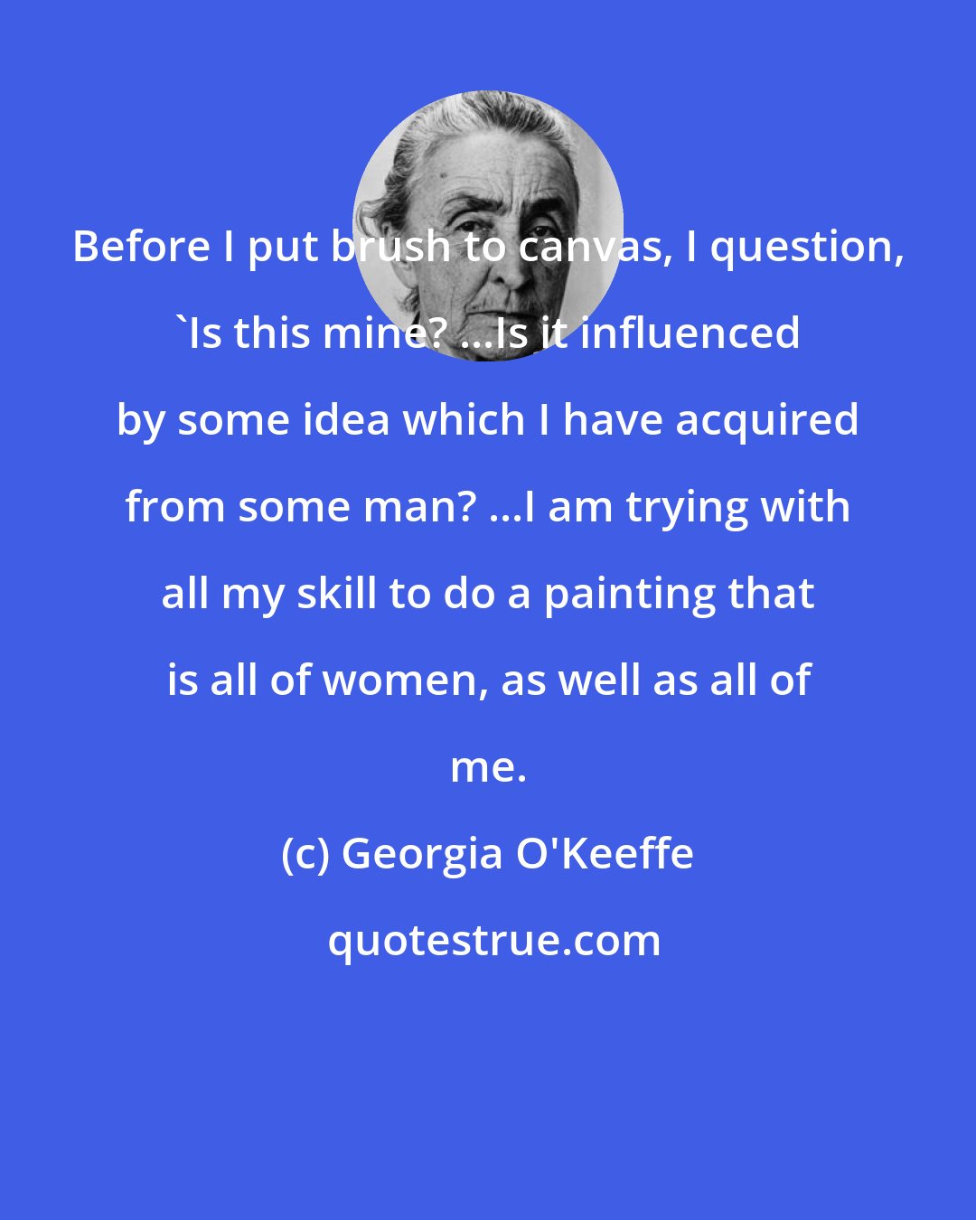 Georgia O'Keeffe: Before I put brush to canvas, I question, 'Is this mine? ...Is it influenced by some idea which I have acquired from some man? ...I am trying with all my skill to do a painting that is all of women, as well as all of me.