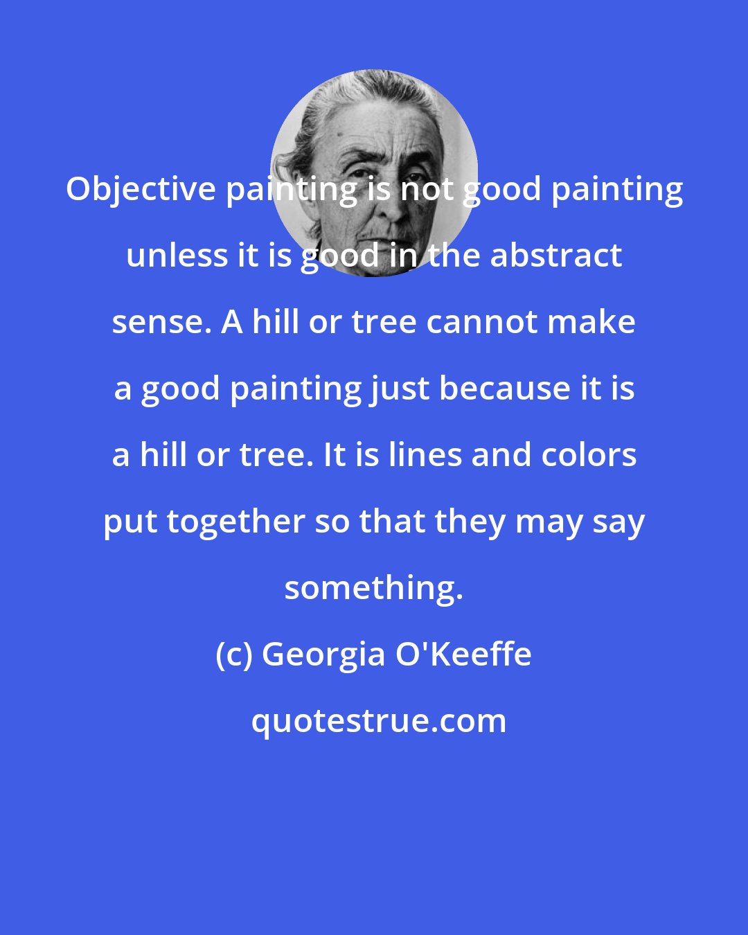 Georgia O'Keeffe: Objective painting is not good painting unless it is good in the abstract sense. A hill or tree cannot make a good painting just because it is a hill or tree. It is lines and colors put together so that they may say something.
