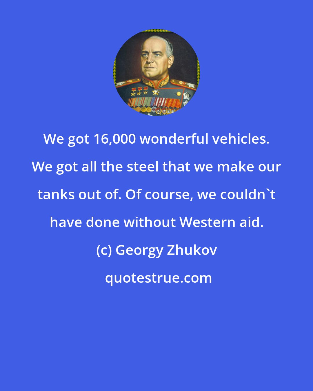 Georgy Zhukov: We got 16,000 wonderful vehicles. We got all the steel that we make our tanks out of. Of course, we couldn't have done without Western aid.