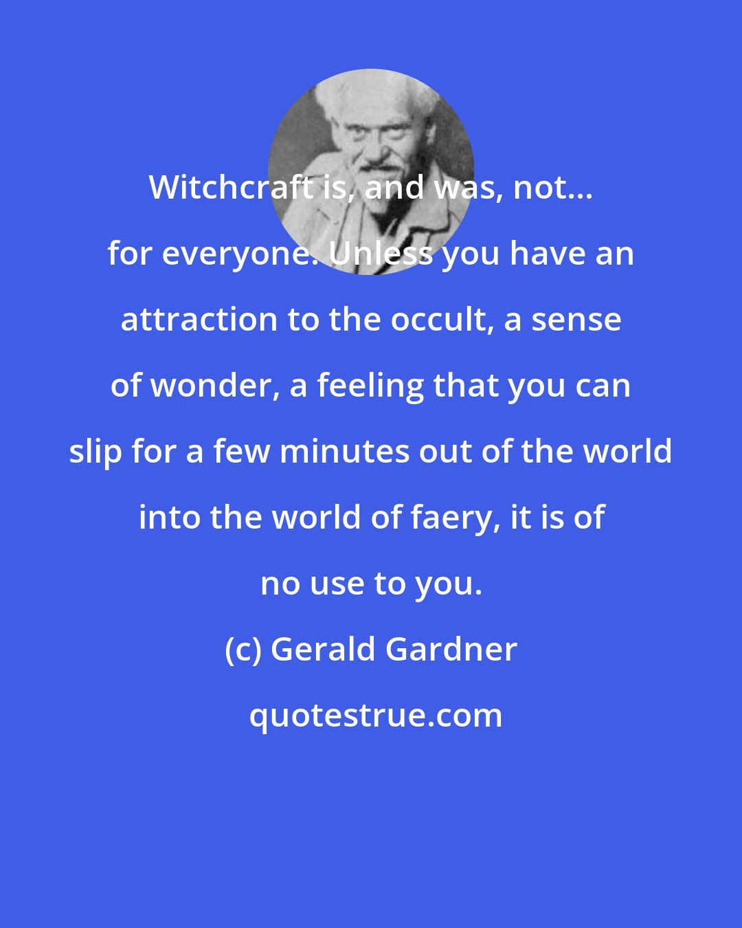 Gerald Gardner: Witchcraft is, and was, not... for everyone. Unless you have an attraction to the occult, a sense of wonder, a feeling that you can slip for a few minutes out of the world into the world of faery, it is of no use to you.