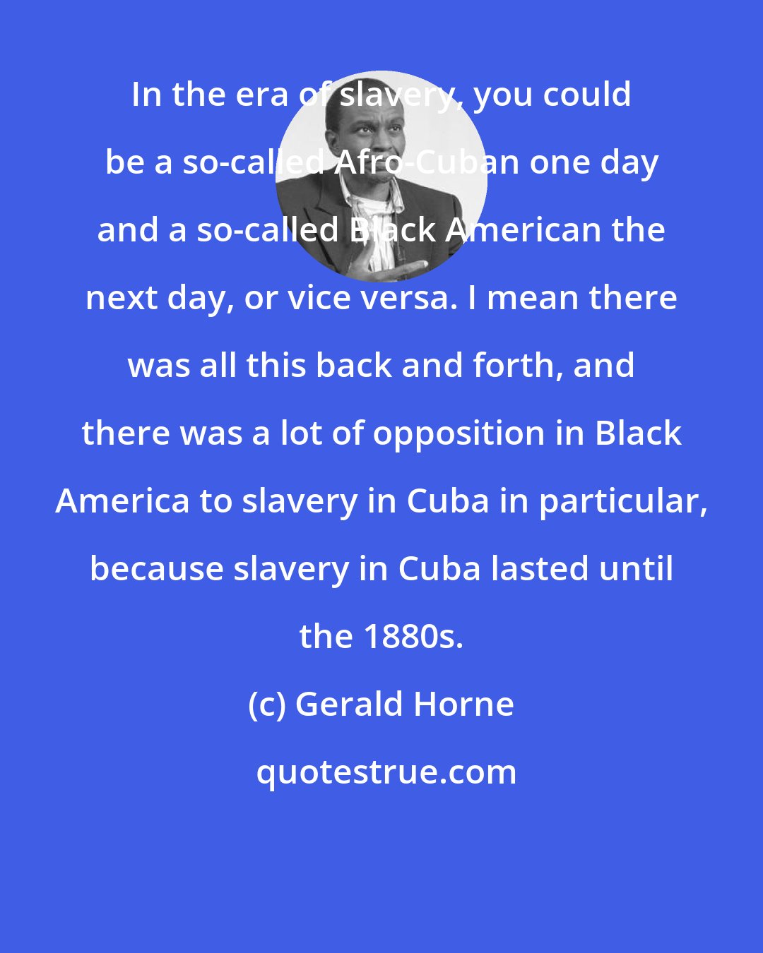 Gerald Horne: In the era of slavery, you could be a so-called Afro-Cuban one day and a so-called Black American the next day, or vice versa. I mean there was all this back and forth, and there was a lot of opposition in Black America to slavery in Cuba in particular, because slavery in Cuba lasted until the 1880s.