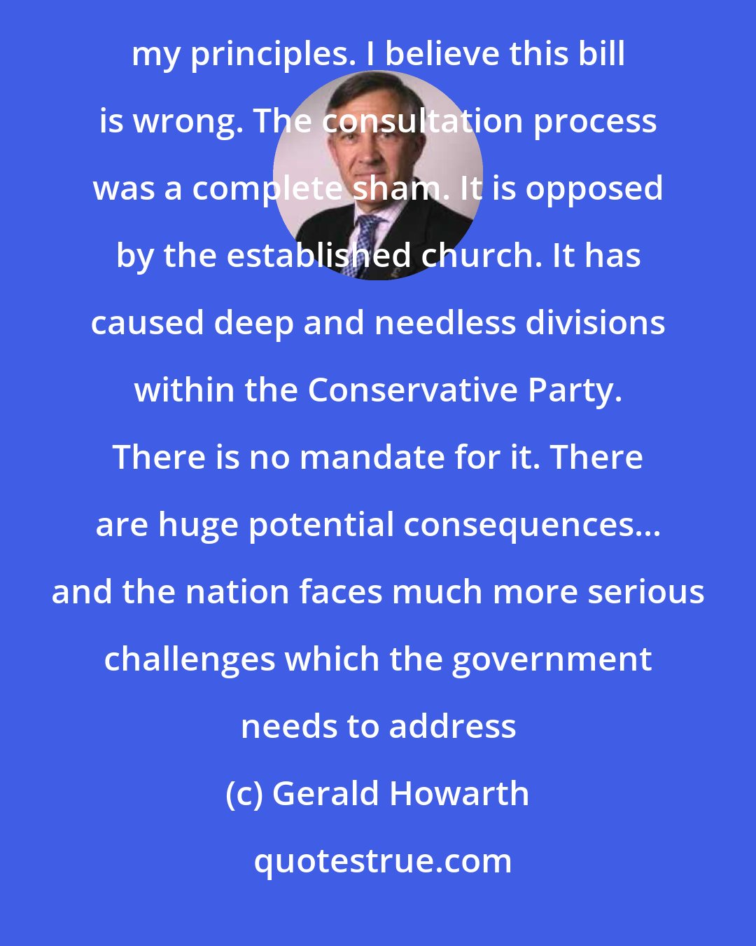 Gerald Howarth: I am not a Tory moderniser for I believe marriage can only be between a man and a woman. I shall not surrender my principles. I believe this bill is wrong. The consultation process was a complete sham. It is opposed by the established church. It has caused deep and needless divisions within the Conservative Party. There is no mandate for it. There are huge potential consequences... and the nation faces much more serious challenges which the government needs to address