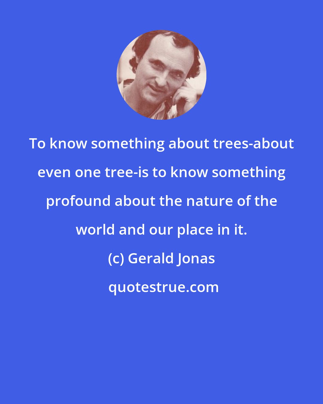 Gerald Jonas: To know something about trees-about even one tree-is to know something profound about the nature of the world and our place in it.