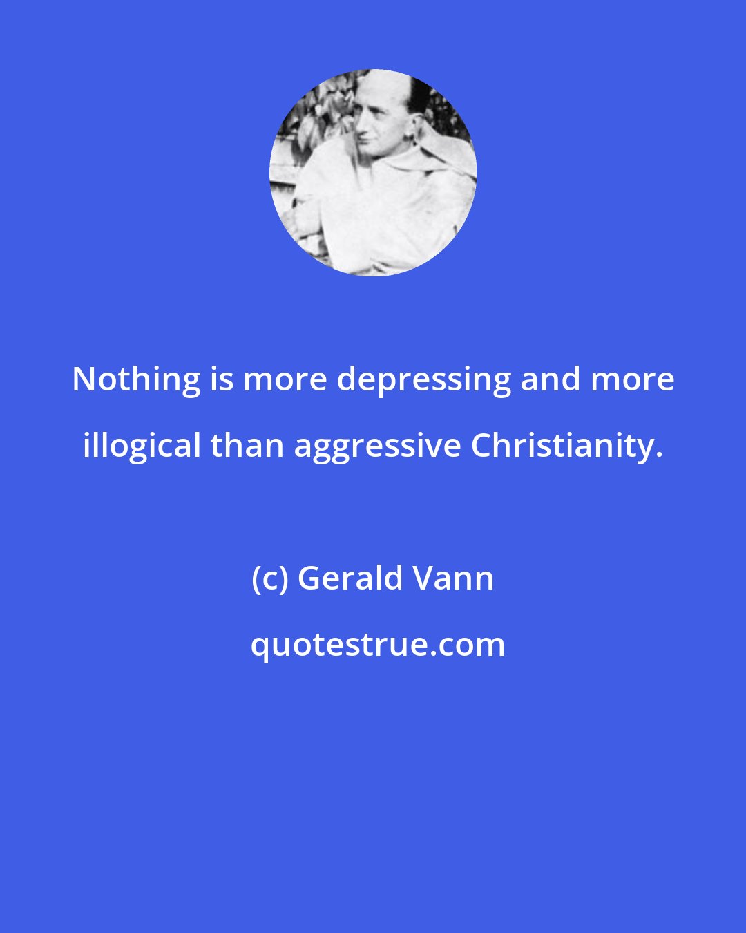 Gerald Vann: Nothing is more depressing and more illogical than aggressive Christianity.