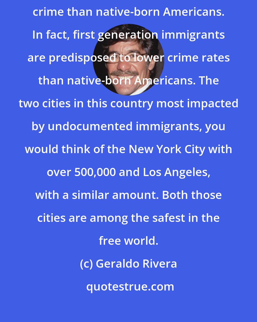 Geraldo Rivera: A range of studies shows there is no evidence immigrants commit more crime than native-born Americans. In fact, first generation immigrants are predisposed to lower crime rates than native-born Americans. The two cities in this country most impacted by undocumented immigrants, you would think of the New York City with over 500,000 and Los Angeles, with a similar amount. Both those cities are among the safest in the free world.