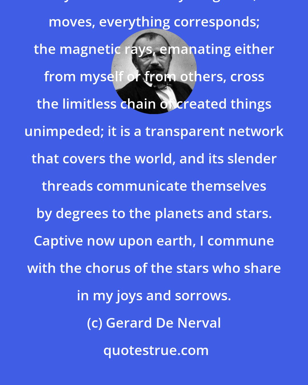 Gerard De Nerval: How have I been able to live so long outside Nature without identifying myself with it? Everything lives, moves, everything corresponds; the magnetic rays, emanating either from myself or from others, cross the limitless chain of created things unimpeded; it is a transparent network that covers the world, and its slender threads communicate themselves by degrees to the planets and stars. Captive now upon earth, I commune with the chorus of the stars who share in my joys and sorrows.