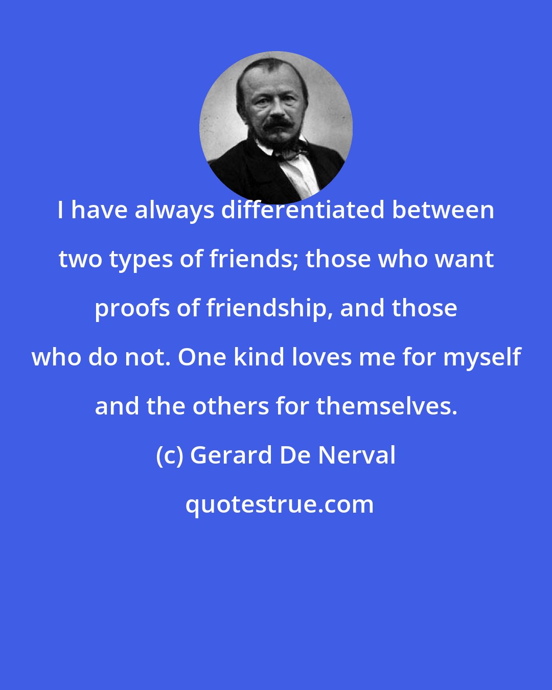 Gerard De Nerval: I have always differentiated between two types of friends; those who want proofs of friendship, and those who do not. One kind loves me for myself and the others for themselves.