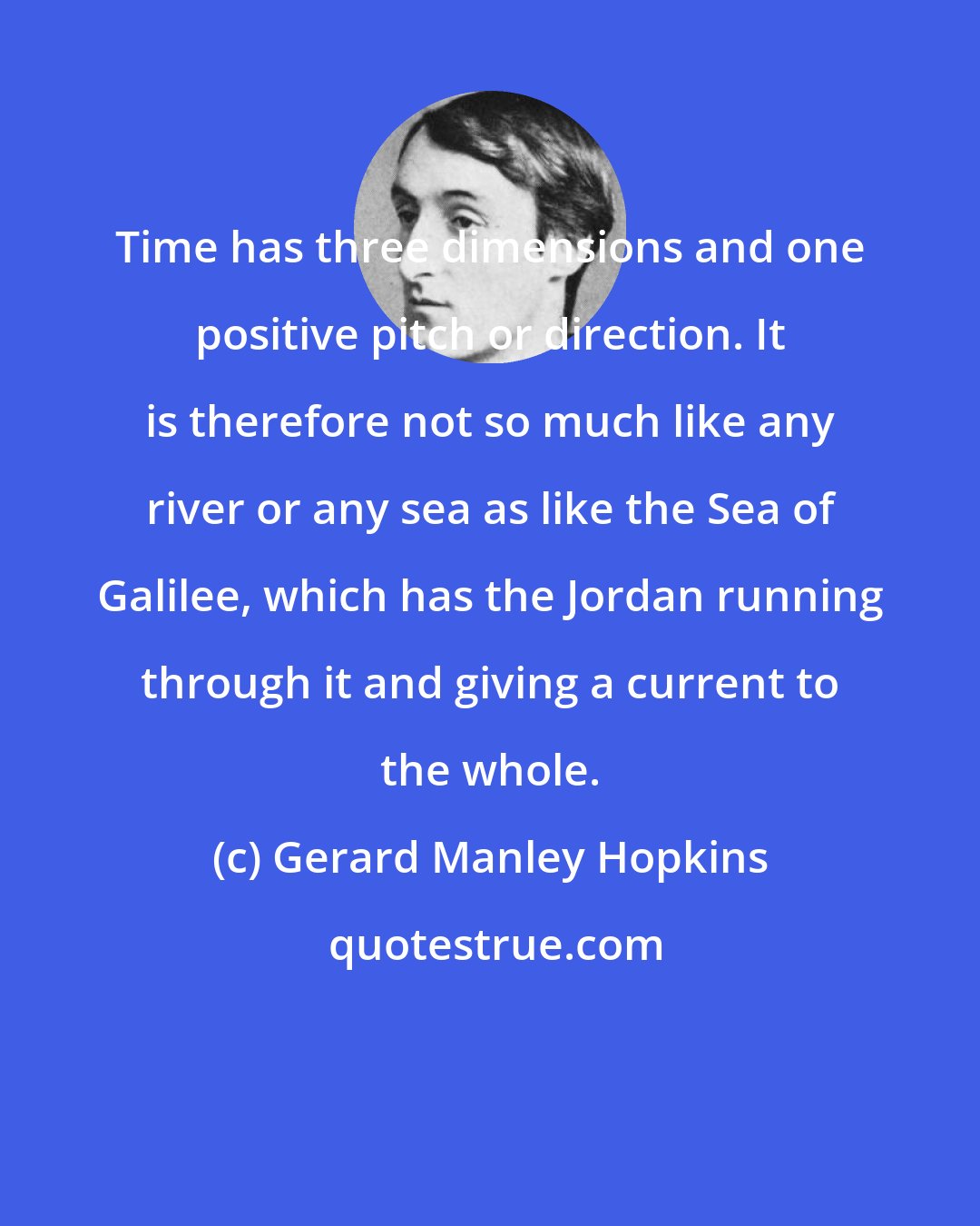 Gerard Manley Hopkins: Time has three dimensions and one positive pitch or direction. It is therefore not so much like any river or any sea as like the Sea of Galilee, which has the Jordan running through it and giving a current to the whole.