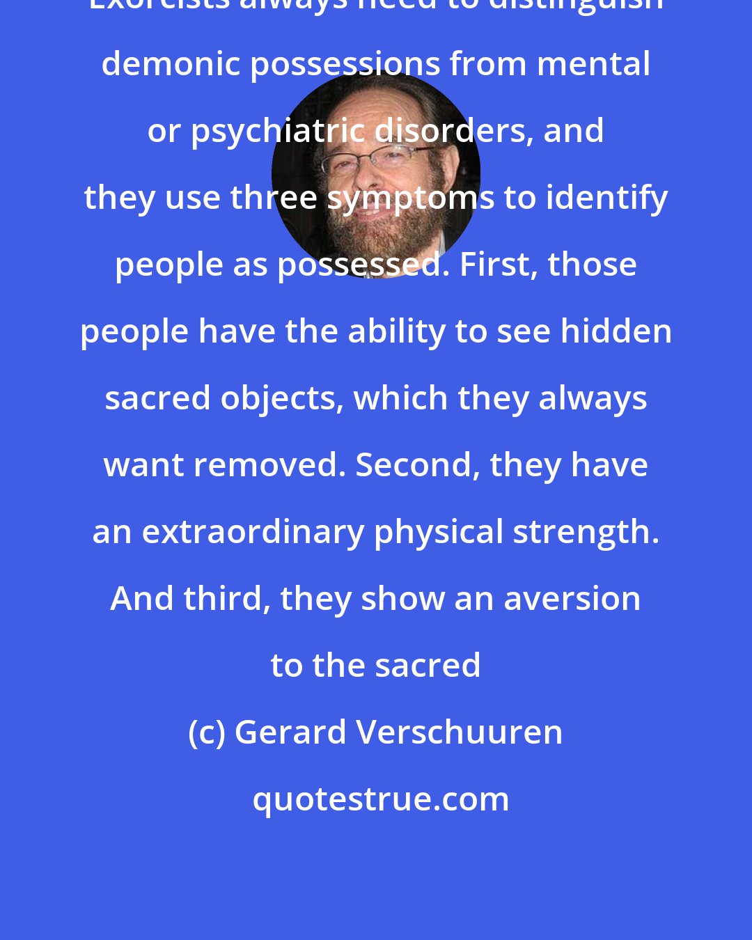 Gerard Verschuuren: Exorcists always need to distinguish demonic possessions from mental or psychiatric disorders, and they use three symptoms to identify people as possessed. First, those people have the ability to see hidden sacred objects, which they always want removed. Second, they have an extraordinary physical strength. And third, they show an aversion to the sacred