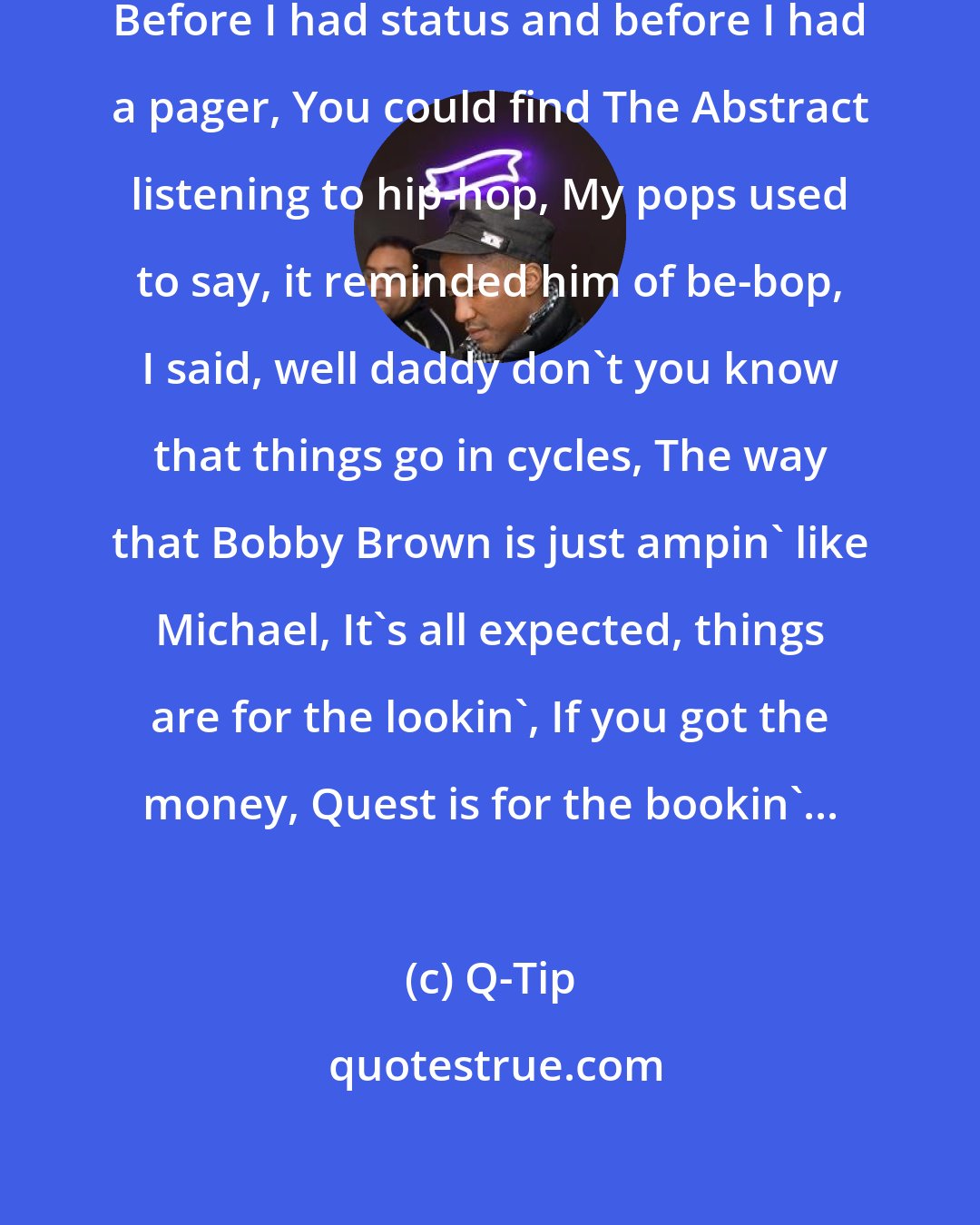 Q-Tip: Back in the days when I was a teenager, Before I had status and before I had a pager, You could find The Abstract listening to hip-hop, My pops used to say, it reminded him of be-bop, I said, well daddy don't you know that things go in cycles, The way that Bobby Brown is just ampin' like Michael, It's all expected, things are for the lookin', If you got the money, Quest is for the bookin'...