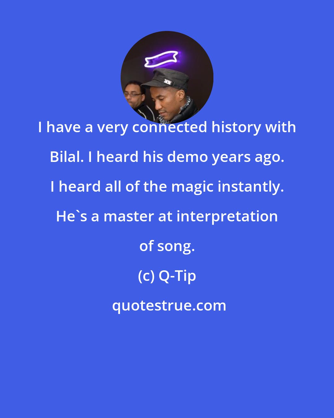 Q-Tip: I have a very connected history with Bilal. I heard his demo years ago. I heard all of the magic instantly. He's a master at interpretation of song.