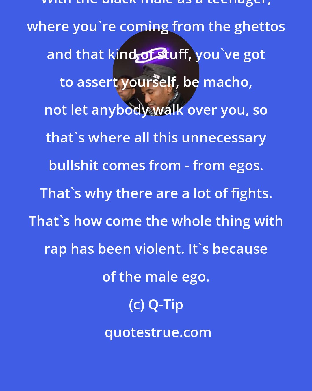 Q-Tip: With the black male as a teenager, where you're coming from the ghettos and that kind of stuff, you've got to assert yourself, be macho, not let anybody walk over you, so that's where all this unnecessary bullshit comes from - from egos. That's why there are a lot of fights. That's how come the whole thing with rap has been violent. It's because of the male ego.