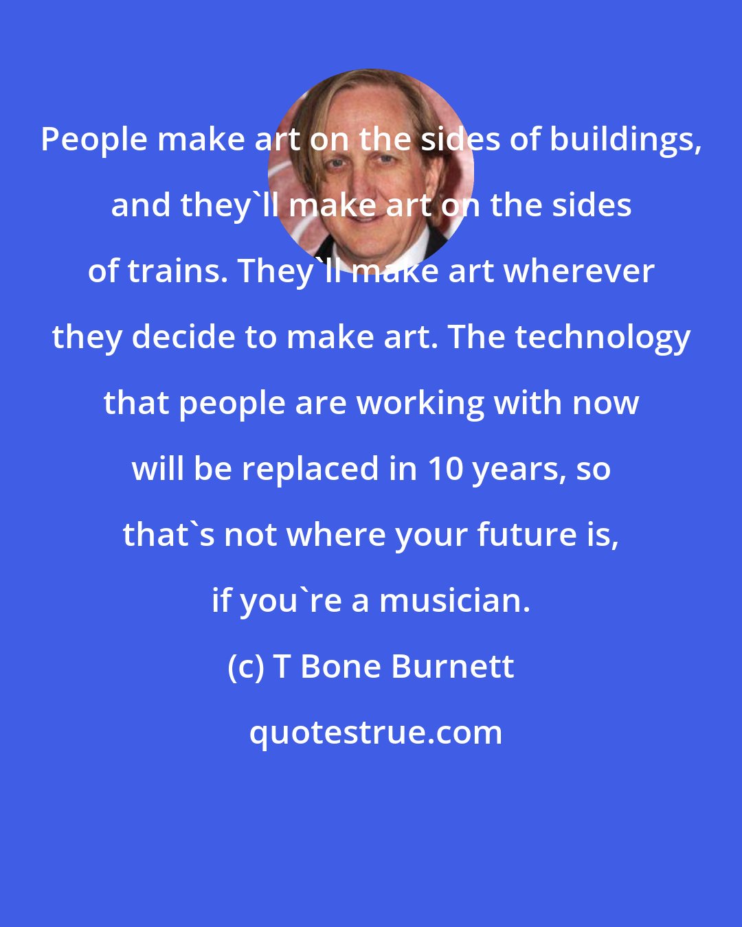 T Bone Burnett: People make art on the sides of buildings, and they'll make art on the sides of trains. They'll make art wherever they decide to make art. The technology that people are working with now will be replaced in 10 years, so that's not where your future is, if you're a musician.