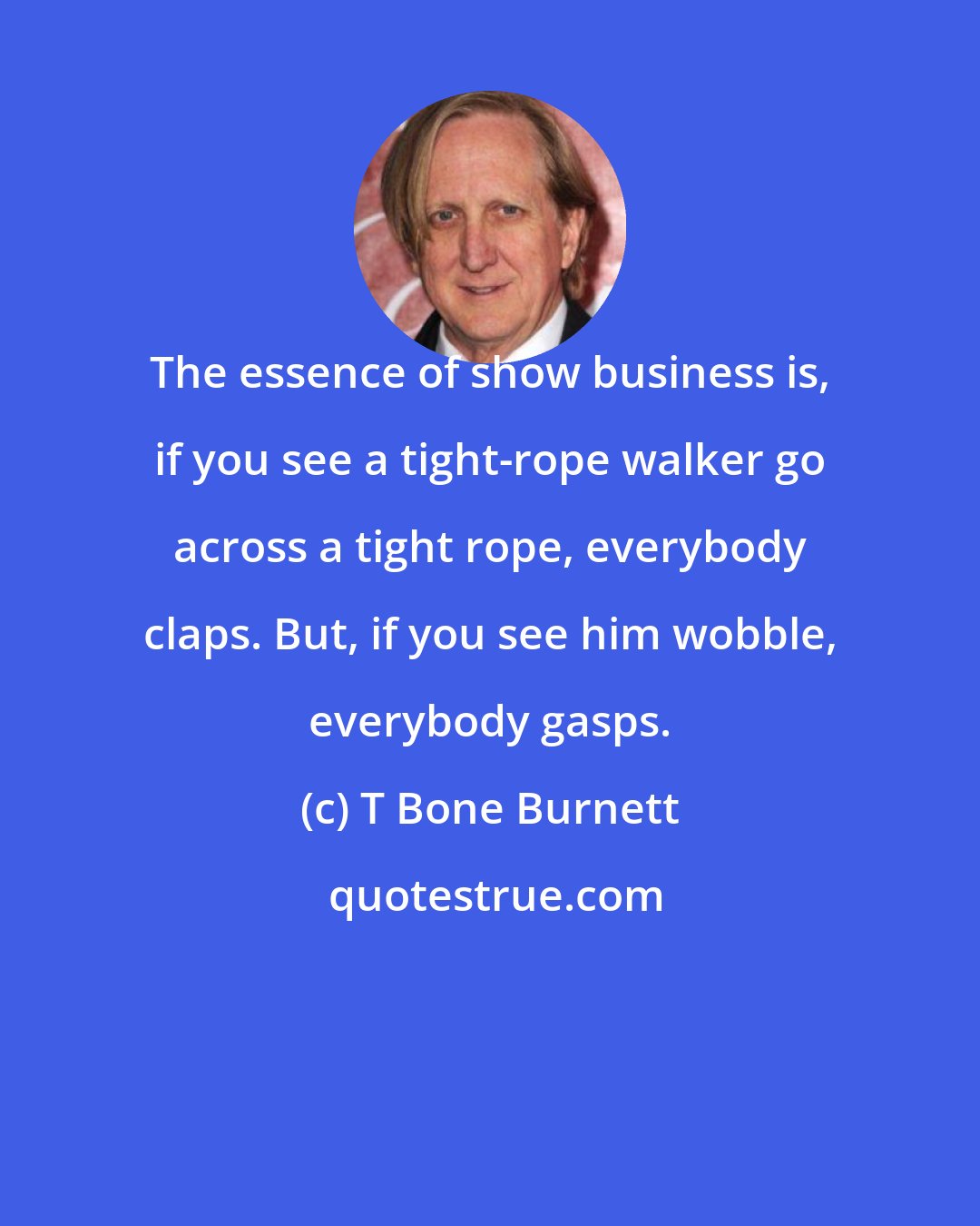 T Bone Burnett: The essence of show business is, if you see a tight-rope walker go across a tight rope, everybody claps. But, if you see him wobble, everybody gasps.