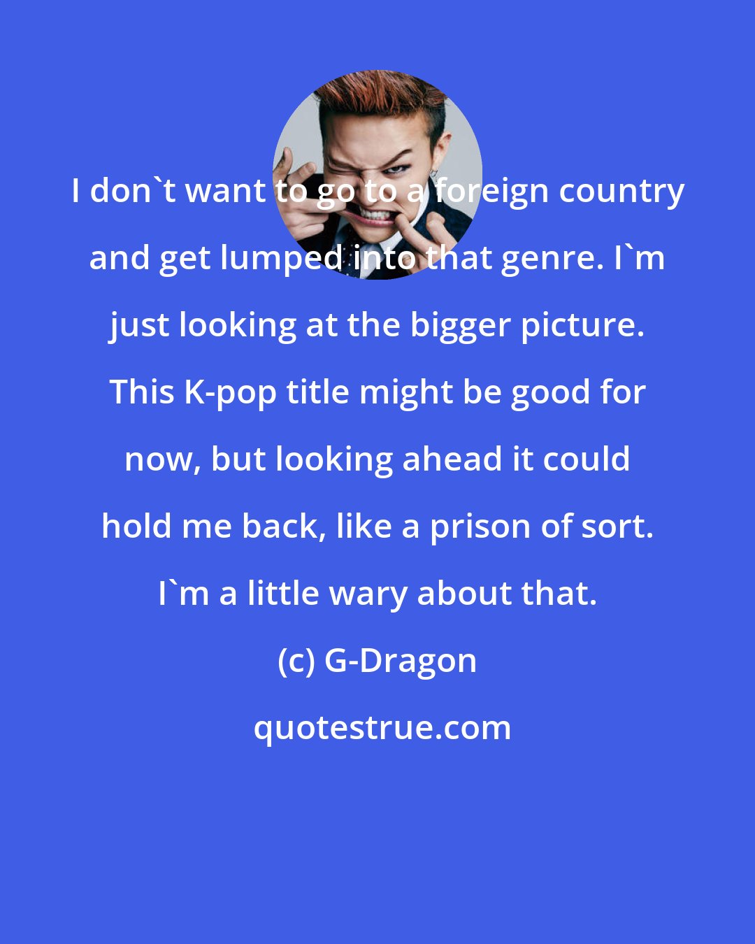 G-Dragon: I don't want to go to a foreign country and get lumped into that genre. I'm just looking at the bigger picture. This K-pop title might be good for now, but looking ahead it could hold me back, like a prison of sort. I'm a little wary about that.