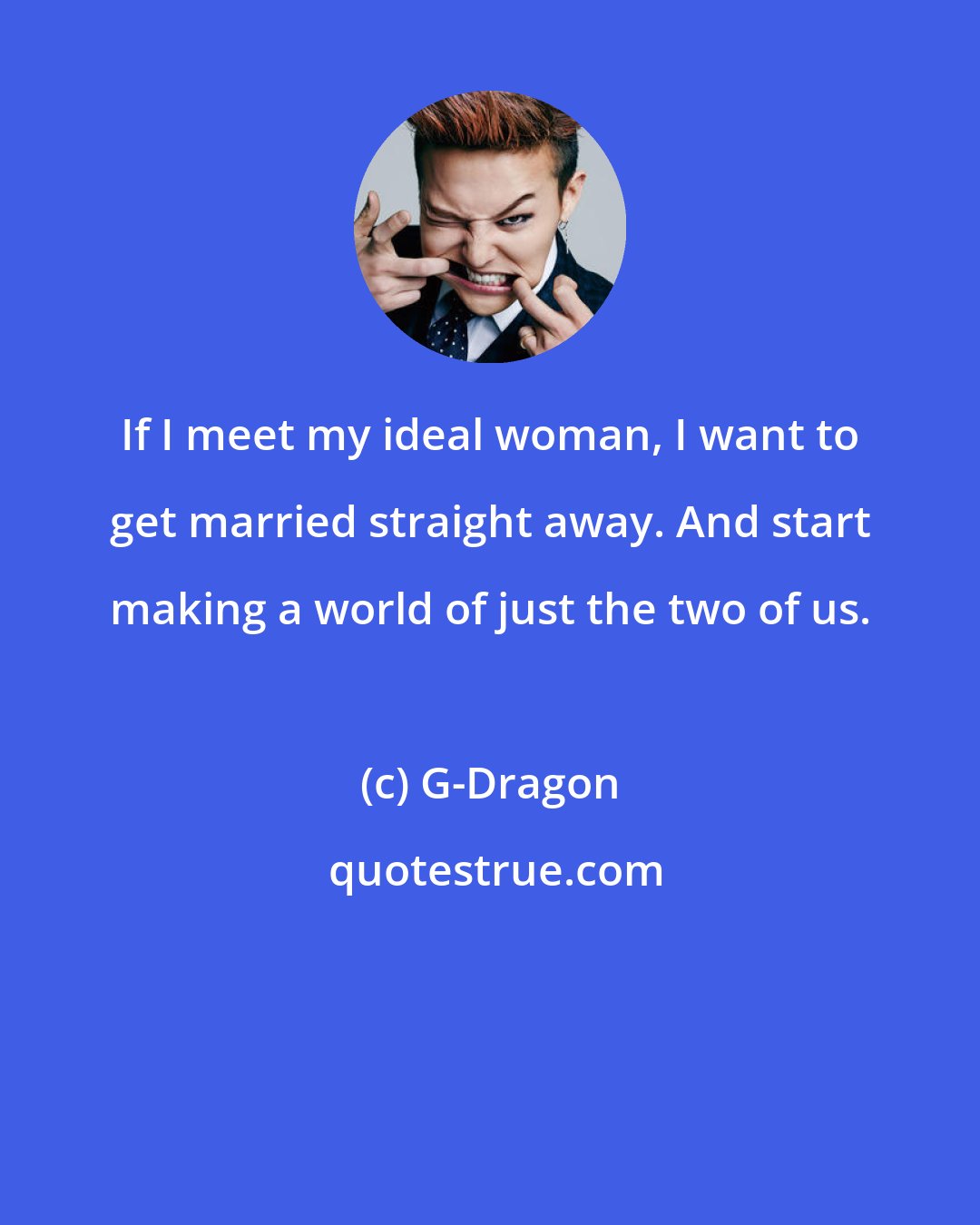G-Dragon: If I meet my ideal woman, I want to get married straight away. And start making a world of just the two of us.