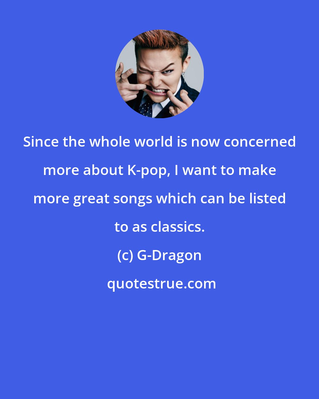 G-Dragon: Since the whole world is now concerned more about K-pop, I want to make more great songs which can be listed to as classics.