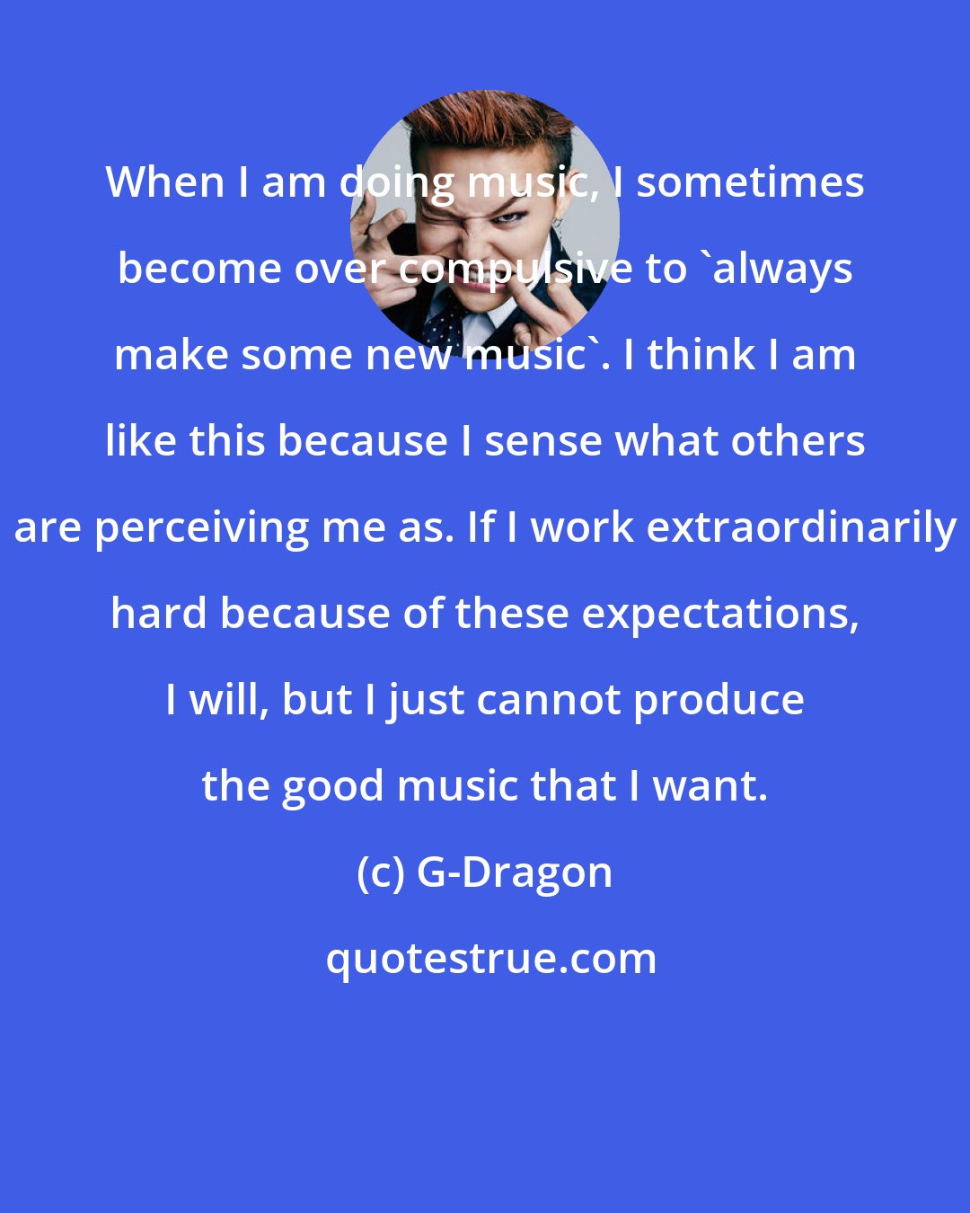 G-Dragon: When I am doing music, I sometimes become over compulsive to 'always make some new music'. I think I am like this because I sense what others are perceiving me as. If I work extraordinarily hard because of these expectations, I will, but I just cannot produce the good music that I want.