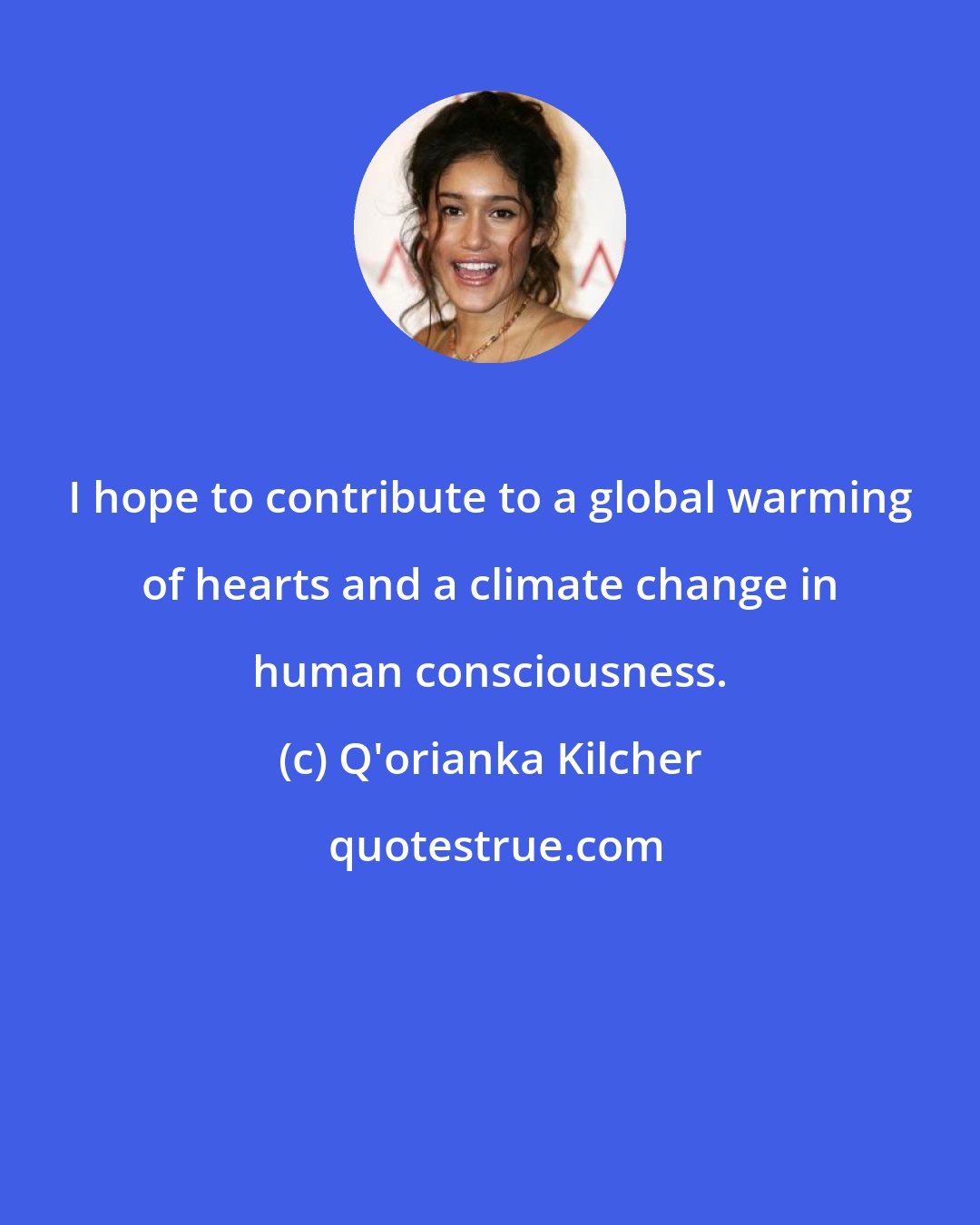 Q'orianka Kilcher: I hope to contribute to a global warming of hearts and a climate change in human consciousness.