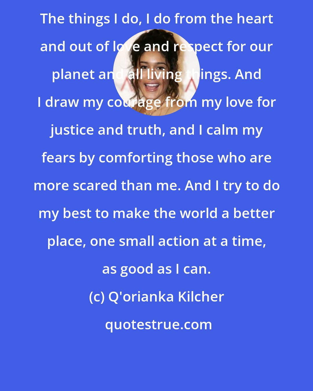 Q'orianka Kilcher: The things I do, I do from the heart and out of love and respect for our planet and all living things. And I draw my courage from my love for justice and truth, and I calm my fears by comforting those who are more scared than me. And I try to do my best to make the world a better place, one small action at a time, as good as I can.