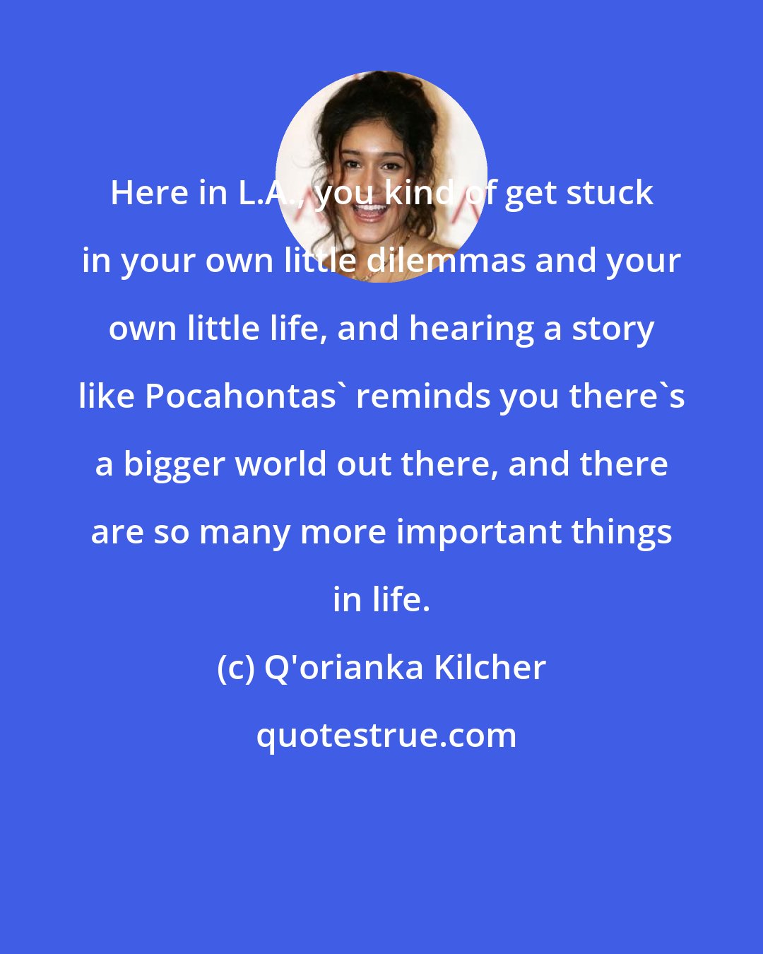 Q'orianka Kilcher: Here in L.A., you kind of get stuck in your own little dilemmas and your own little life, and hearing a story like Pocahontas' reminds you there's a bigger world out there, and there are so many more important things in life.