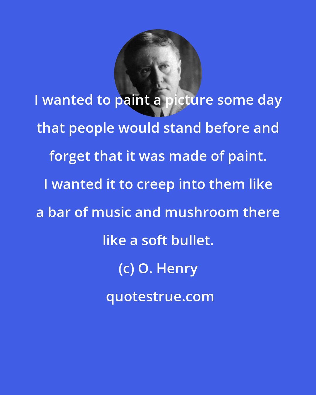 O. Henry: I wanted to paint a picture some day that people would stand before and forget that it was made of paint. I wanted it to creep into them like a bar of music and mushroom there like a soft bullet.