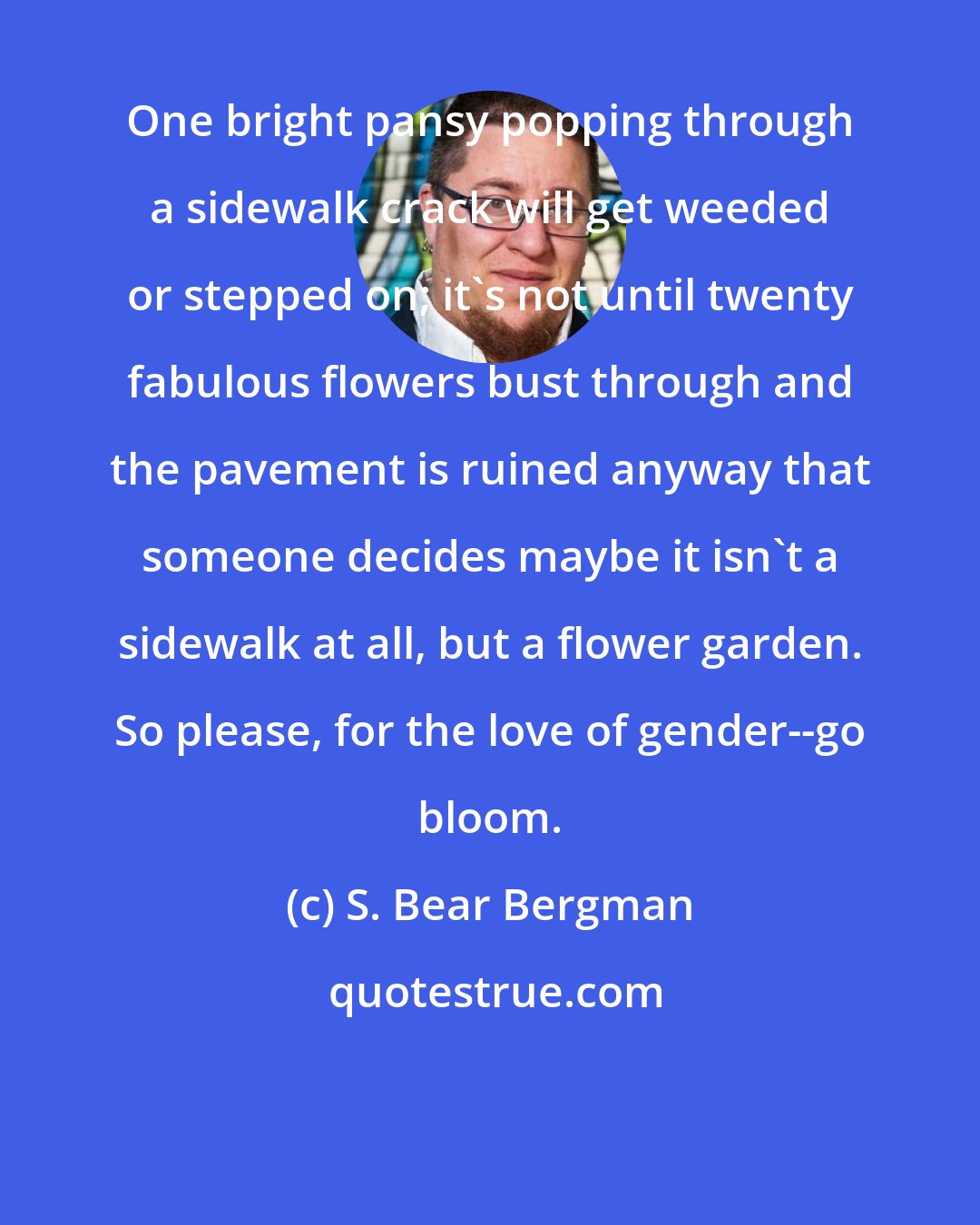 S. Bear Bergman: One bright pansy popping through a sidewalk crack will get weeded or stepped on; it's not until twenty fabulous flowers bust through and the pavement is ruined anyway that someone decides maybe it isn't a sidewalk at all, but a flower garden. So please, for the love of gender--go bloom.