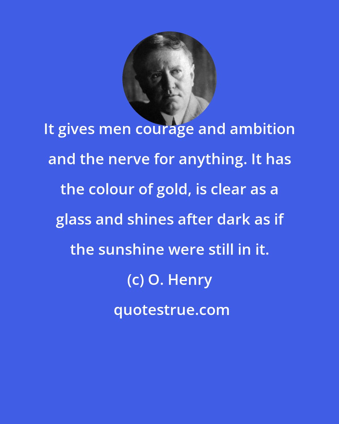 O. Henry: It gives men courage and ambition and the nerve for anything. It has the colour of gold, is clear as a glass and shines after dark as if the sunshine were still in it.