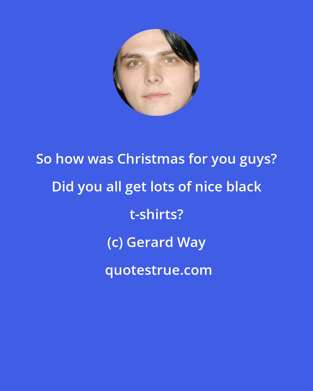 Gerard Way: So how was Christmas for you guys? Did you all get lots of nice black t-shirts?