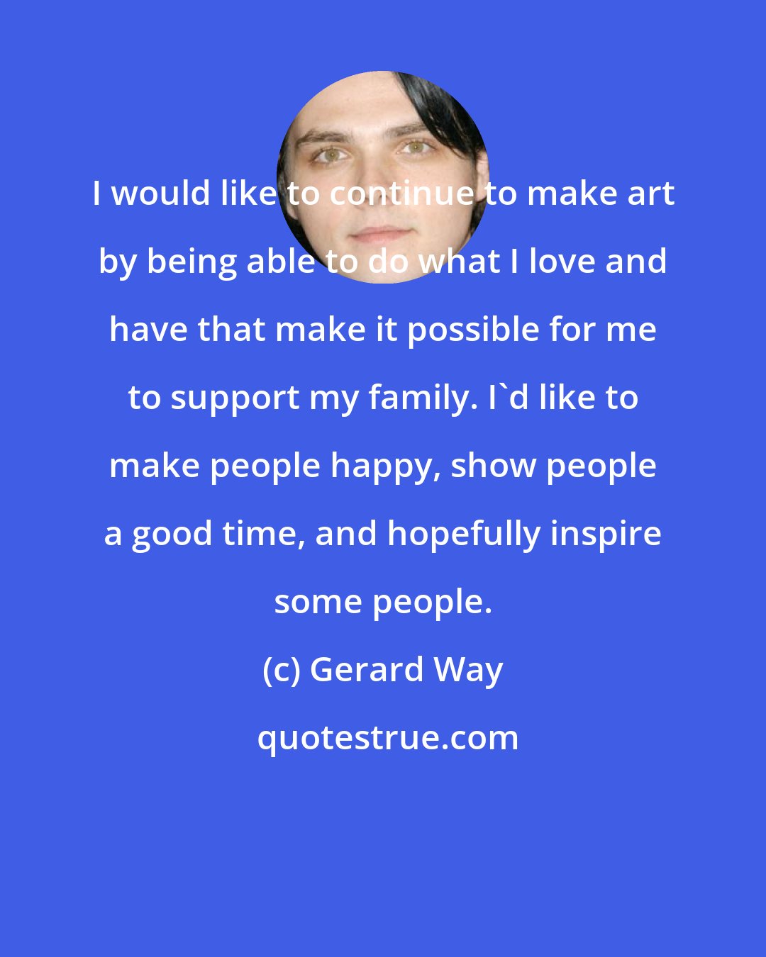 Gerard Way: I would like to continue to make art by being able to do what I love and have that make it possible for me to support my family. I'd like to make people happy, show people a good time, and hopefully inspire some people.