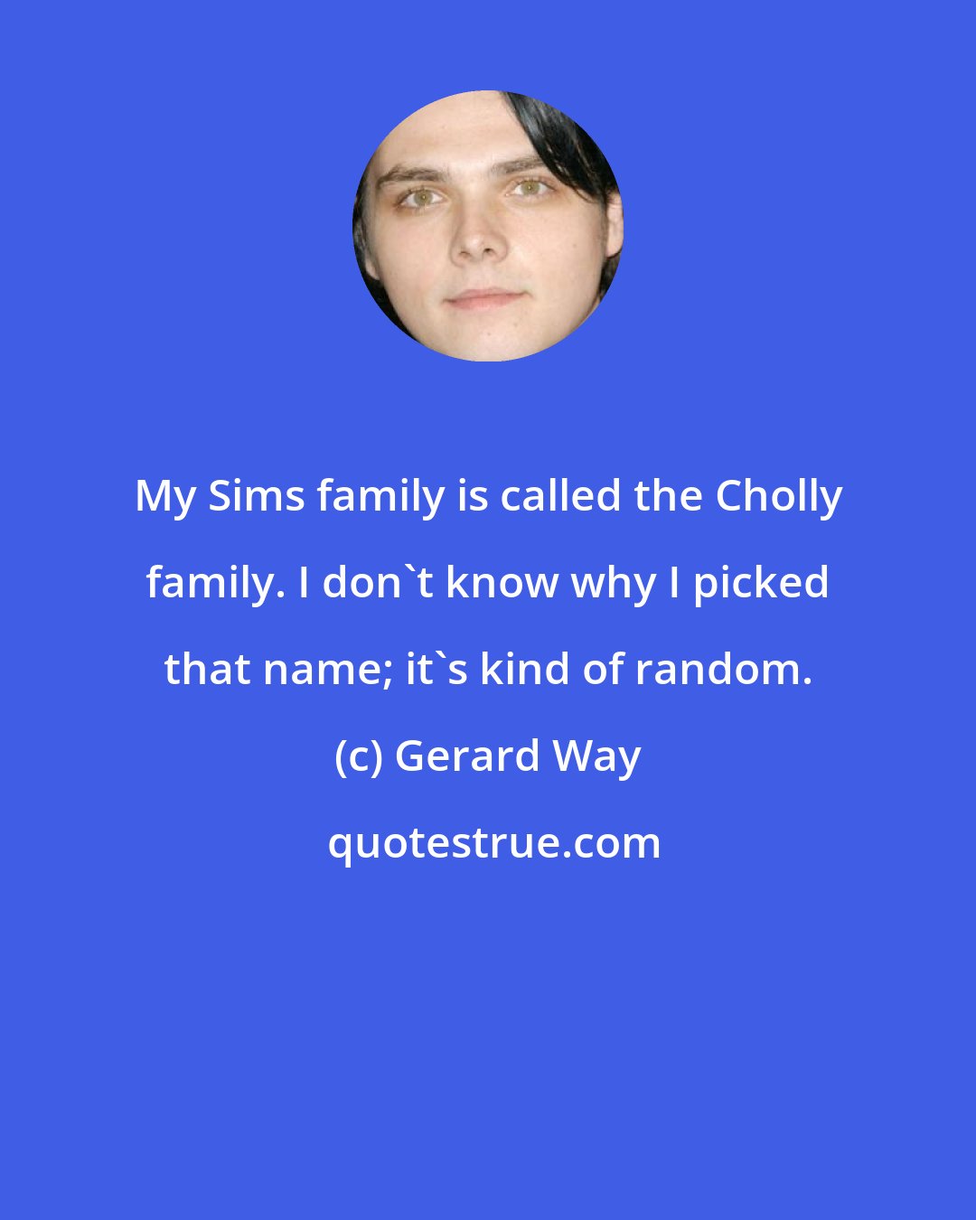 Gerard Way: My Sims family is called the Cholly family. I don't know why I picked that name; it's kind of random.