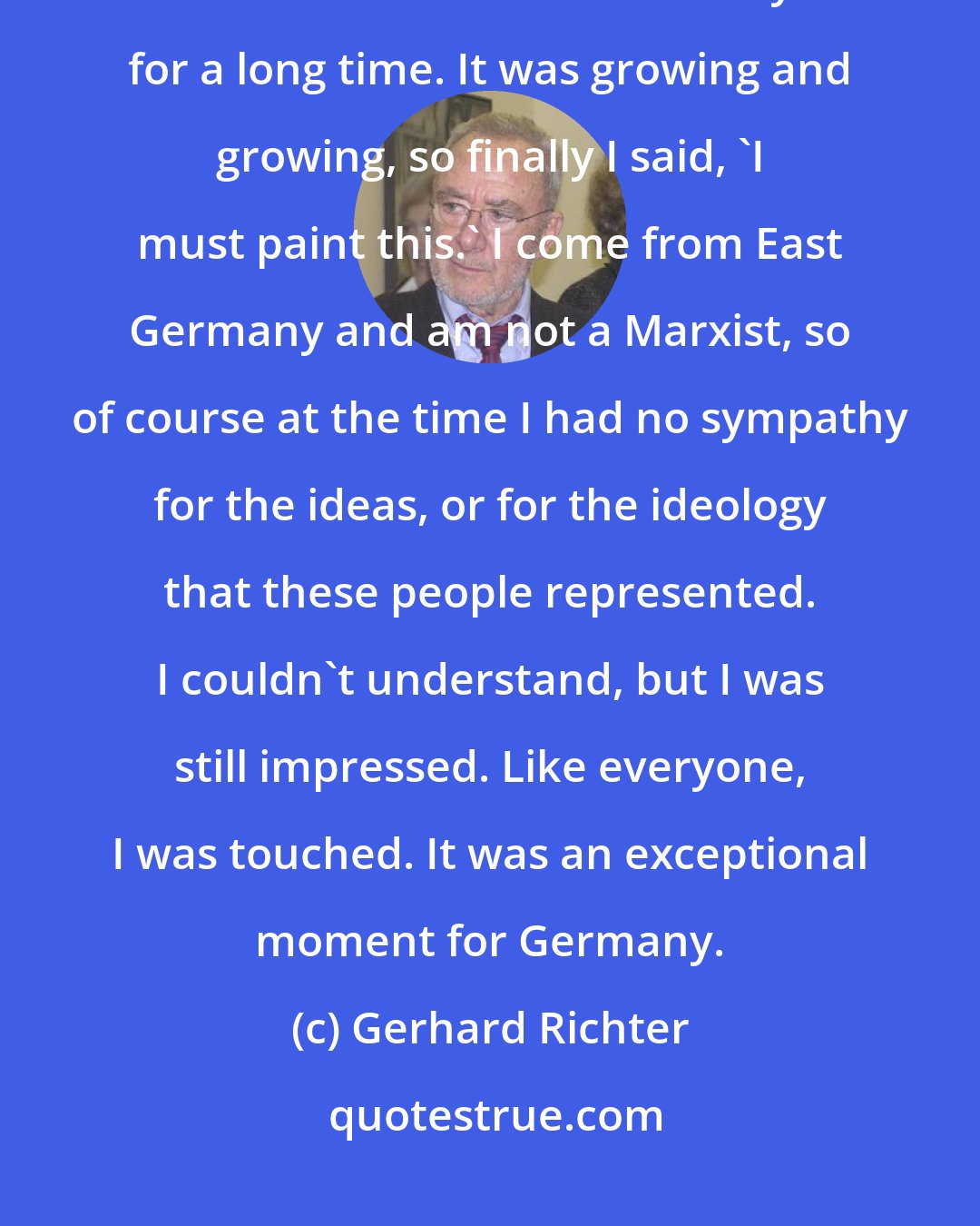 Gerhard Richter: There was no special event that made me decide. I had collected some photos and the idea was in the back of my mind for a long time. It was growing and growing, so finally I said, 'I must paint this.' I come from East Germany and am not a Marxist, so of course at the time I had no sympathy for the ideas, or for the ideology that these people represented. I couldn't understand, but I was still impressed. Like everyone, I was touched. It was an exceptional moment for Germany.